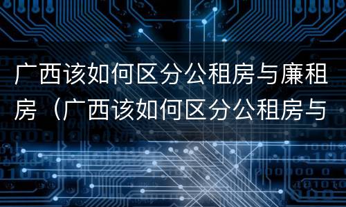 广西该如何区分公租房与廉租房（广西该如何区分公租房与廉租房呢）