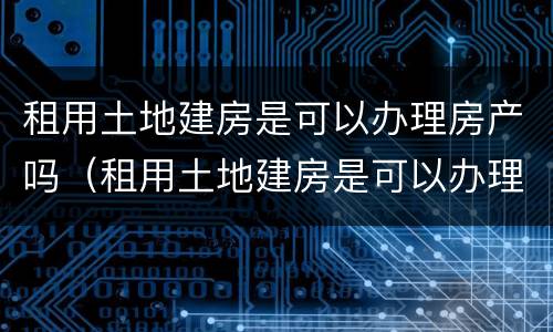租用土地建房是可以办理房产吗（租用土地建房是可以办理房产吗合法吗）