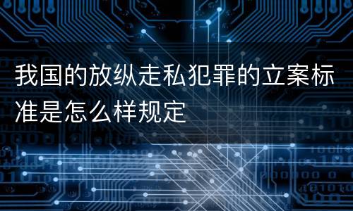 我国的放纵走私犯罪的立案标准是怎么样规定