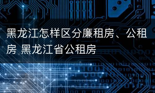黑龙江怎样区分廉租房、公租房 黑龙江省公租房