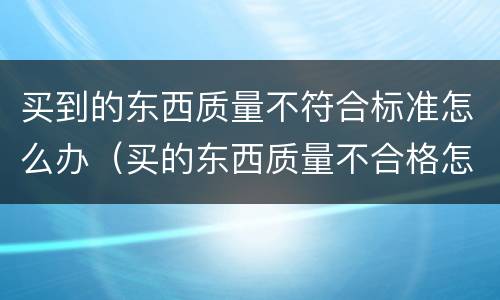 买到的东西质量不符合标准怎么办（买的东西质量不合格怎么办）