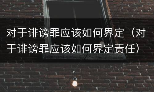 对于诽谤罪应该如何界定（对于诽谤罪应该如何界定责任）