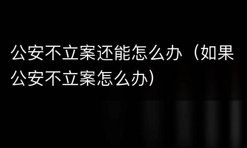 公安不立案还能怎么办（如果公安不立案怎么办）