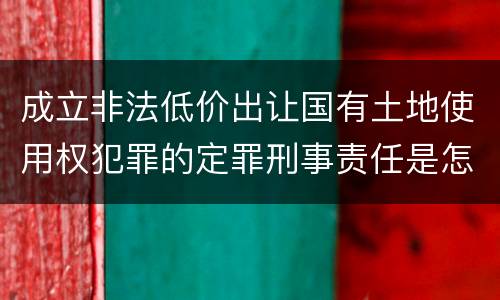 成立非法低价出让国有土地使用权犯罪的定罪刑事责任是怎样的