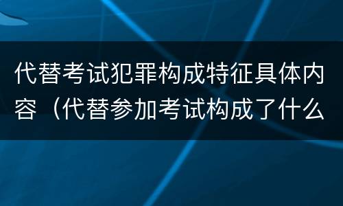 代替考试犯罪构成特征具体内容（代替参加考试构成了什么犯罪）