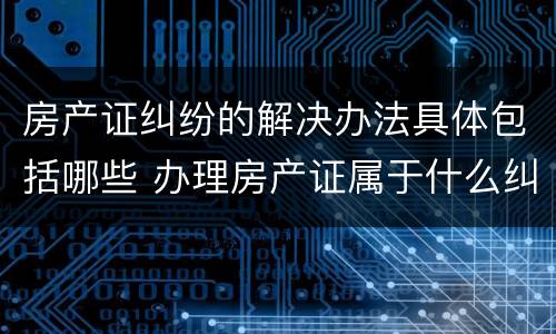 房产证纠纷的解决办法具体包括哪些 办理房产证属于什么纠纷