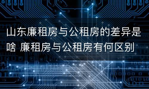 山东廉租房与公租房的差异是啥 廉租房与公租房有何区别