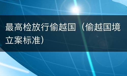 最高检放行偷越国（偷越国境立案标准）
