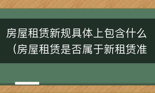 房屋租赁新规具体上包含什么（房屋租赁是否属于新租赁准则）