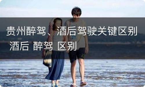 贵州醉驾、酒后驾驶关键区别 酒后 醉驾 区别
