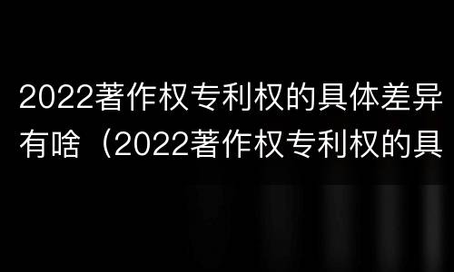 2022著作权专利权的具体差异有啥（2022著作权专利权的具体差异有啥变化）