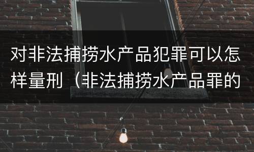 对非法捕捞水产品犯罪可以怎样量刑（非法捕捞水产品罪的量刑）
