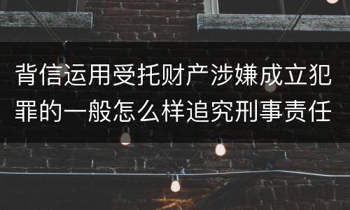 背信运用受托财产涉嫌成立犯罪的一般怎么样追究刑事责任