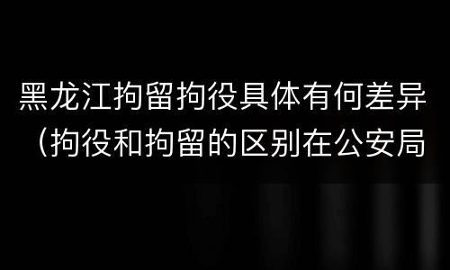 黑龙江拘留拘役具体有何差异（拘役和拘留的区别在公安局）