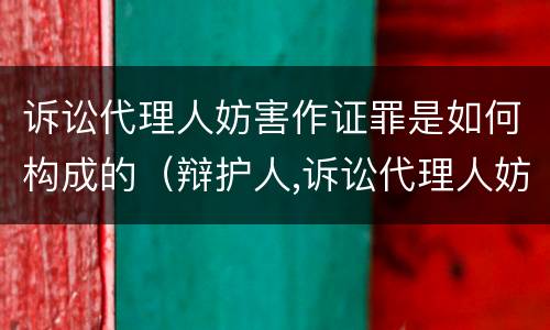 诉讼代理人妨害作证罪是如何构成的（辩护人,诉讼代理人妨害作证罪）