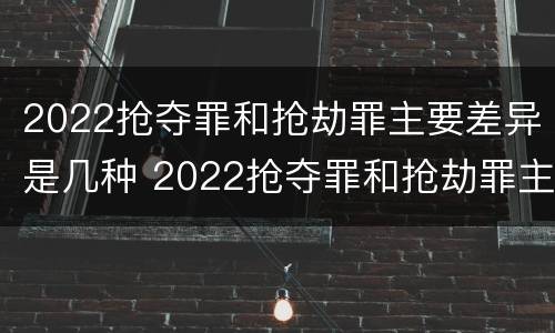 2022抢夺罪和抢劫罪主要差异是几种 2022抢夺罪和抢劫罪主要差异是几种类型
