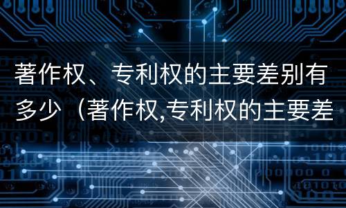 著作权、专利权的主要差别有多少（著作权,专利权的主要差别有多少种）