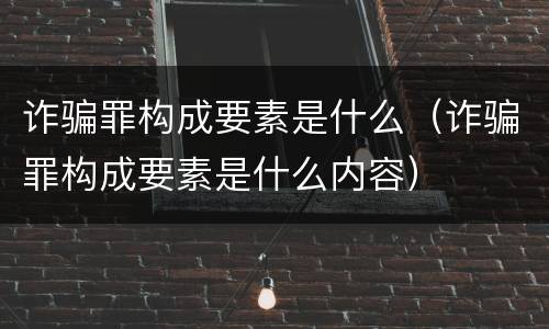 诈骗罪构成要素是什么（诈骗罪构成要素是什么内容）
