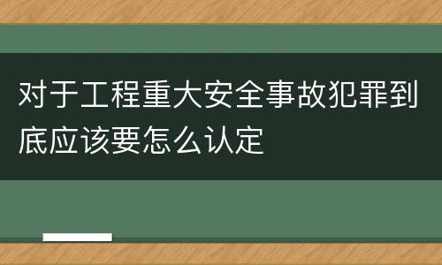 对于工程重大安全事故犯罪到底应该要怎么认定