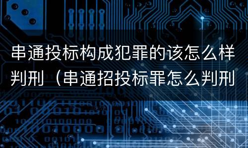 串通投标构成犯罪的该怎么样判刑（串通招投标罪怎么判刑）