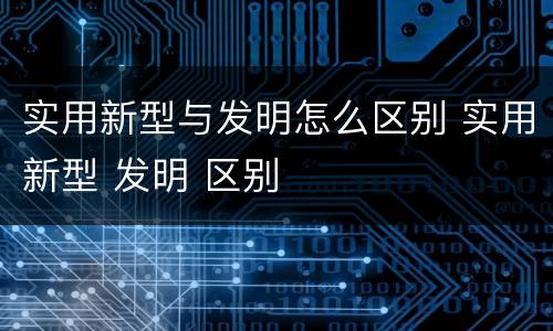 实用新型与发明怎么区别 实用新型 发明 区别