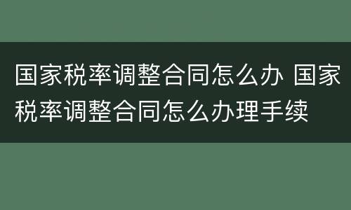 国家税率调整合同怎么办 国家税率调整合同怎么办理手续