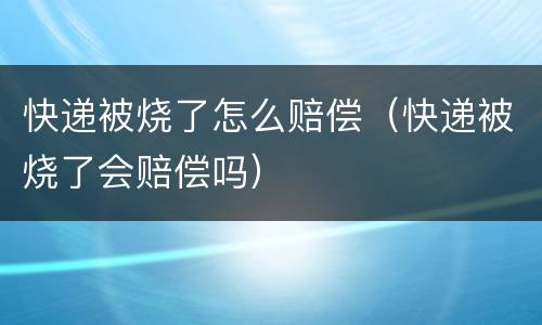快递被烧了怎么赔偿（快递被烧了会赔偿吗）