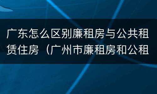 广东怎么区别廉租房与公共租赁住房（广州市廉租房和公租房的区别）