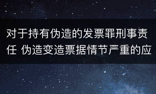 对于持有伪造的发票罪刑事责任 伪造变造票据情节严重的应承担的刑事责任是