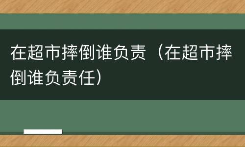 在超市摔倒谁负责（在超市摔倒谁负责任）