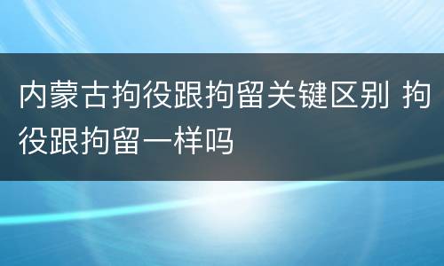 内蒙古拘役跟拘留关键区别 拘役跟拘留一样吗