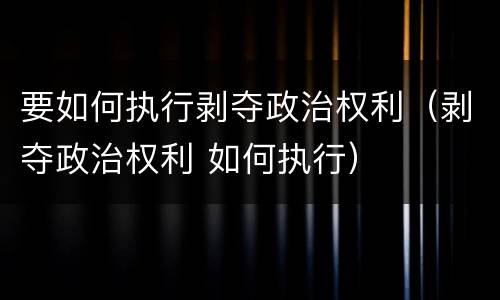 要如何执行剥夺政治权利（剥夺政治权利 如何执行）