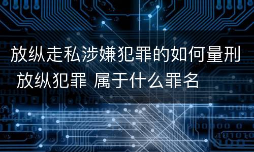 放纵走私涉嫌犯罪的如何量刑 放纵犯罪 属于什么罪名