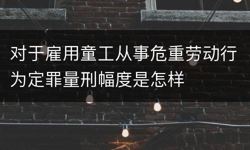对于雇用童工从事危重劳动行为定罪量刑幅度是怎样