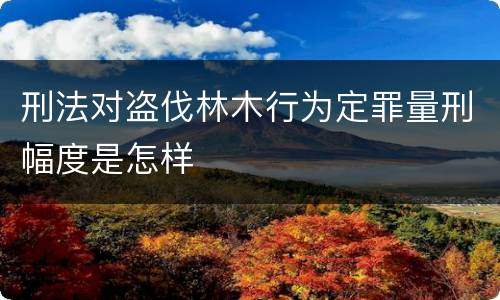 刑法对盗伐林木行为定罪量刑幅度是怎样