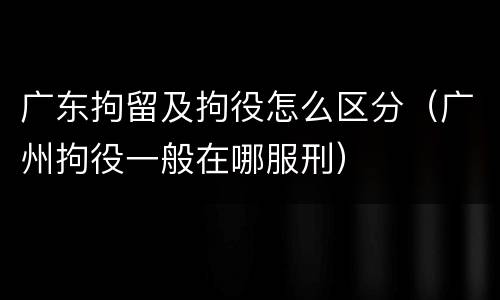广东拘留及拘役怎么区分（广州拘役一般在哪服刑）