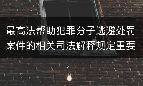 最高法帮助犯罪分子逃避处罚案件的相关司法解释规定重要内容包括什么