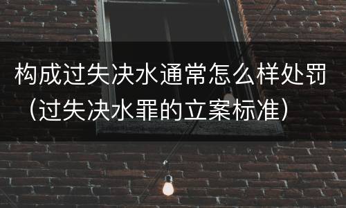 构成过失决水通常怎么样处罚（过失决水罪的立案标准）