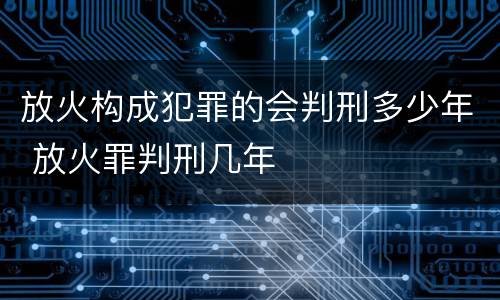 放火构成犯罪的会判刑多少年 放火罪判刑几年