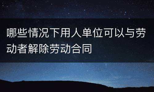 哪些情况下用人单位可以与劳动者解除劳动合同