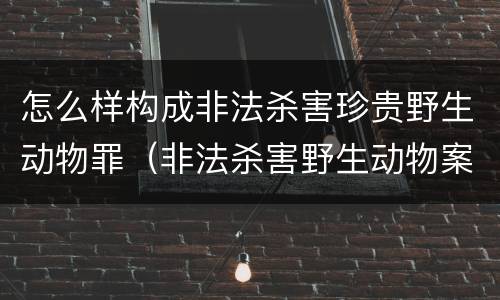 怎么样构成非法杀害珍贵野生动物罪（非法杀害野生动物案例）