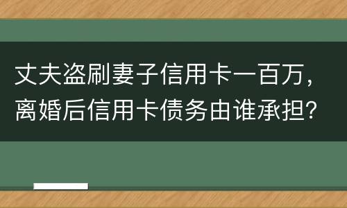 丈夫盗刷妻子信用卡一百万，离婚后信用卡债务由谁承担？