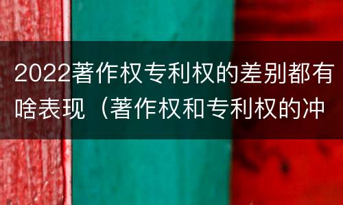 2022著作权专利权的差别都有啥表现（著作权和专利权的冲突）