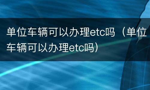 单位车辆可以办理etc吗（单位车辆可以办理etc吗）