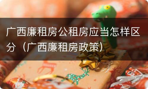 广西廉租房公租房应当怎样区分（广西廉租房政策）