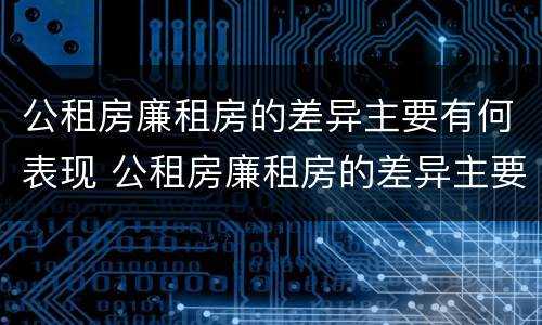 公租房廉租房的差异主要有何表现 公租房廉租房的差异主要有何表现和影响