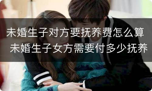 未婚生子对方要抚养费怎么算 未婚生子女方需要付多少抚养费