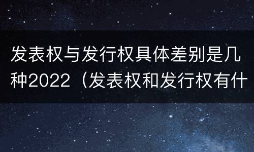 发表权与发行权具体差别是几种2022（发表权和发行权有什么区别）