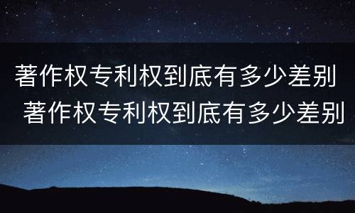 著作权专利权到底有多少差别 著作权专利权到底有多少差别呢
