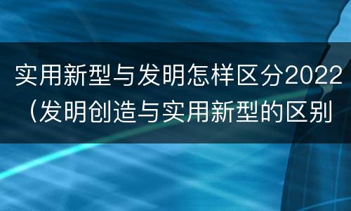 实用新型与发明怎样区分2022（发明创造与实用新型的区别）